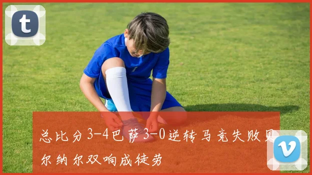 总比分3-4巴萨3-0逆转马竞失败贝尔纳尔双响成徒劳