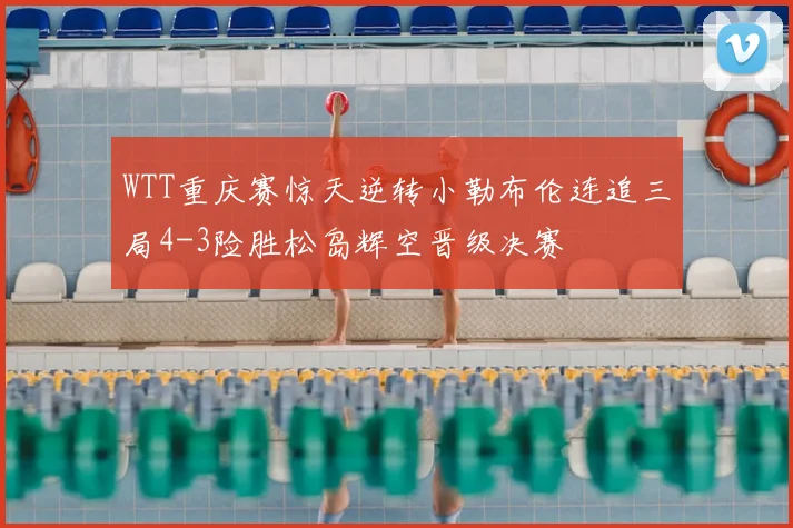 WTT重庆赛惊天逆转小勒布伦连追三局4-3险胜松岛辉空晋级决赛