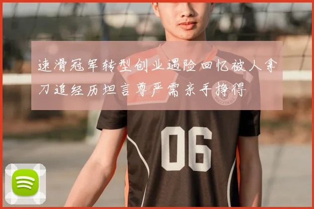 速滑冠军转型创业遇险回忆被人拿刀追经历坦言尊严需亲手挣得