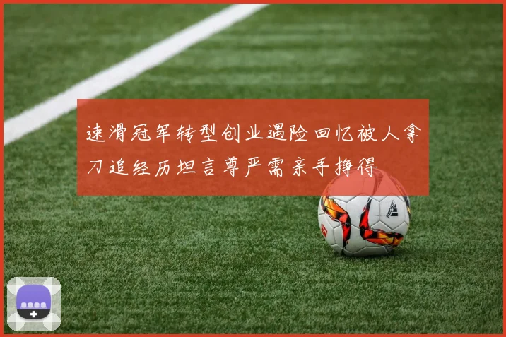 速滑冠军转型创业遇险回忆被人拿刀追经历坦言尊严需亲手挣得