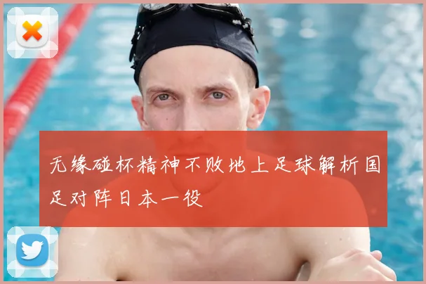 无缘碰杯精神不败地上足球解析国足对阵日本一役