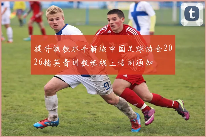 提升执教水平解读中国足球协会2026精英青训教练线上培训通知