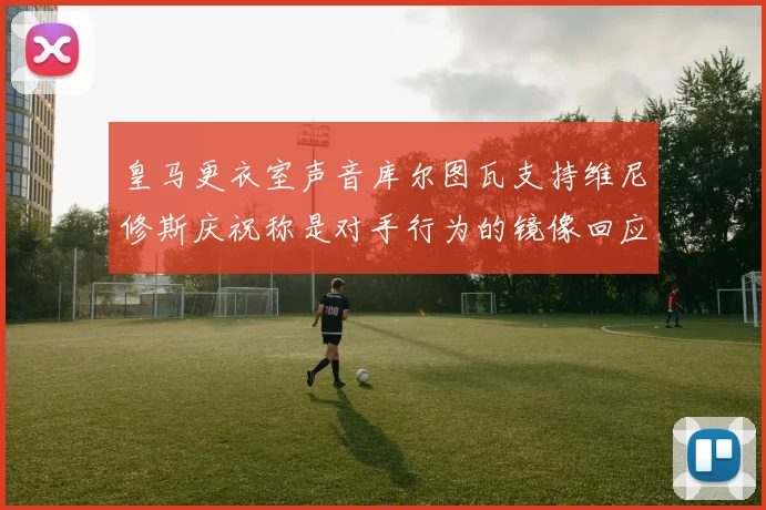 皇马更衣室声音库尔图瓦支持维尼修斯庆祝称是对手行为的镜像回应