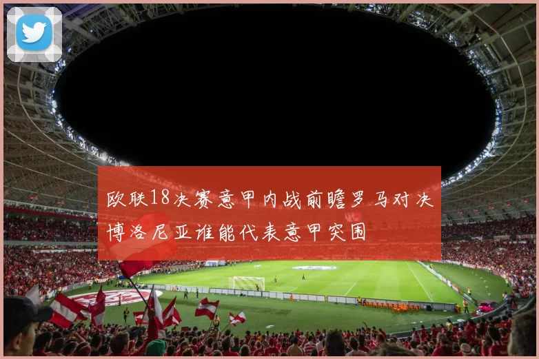 欧联18决赛意甲内战前瞻罗马对决博洛尼亚谁能代表意甲突围