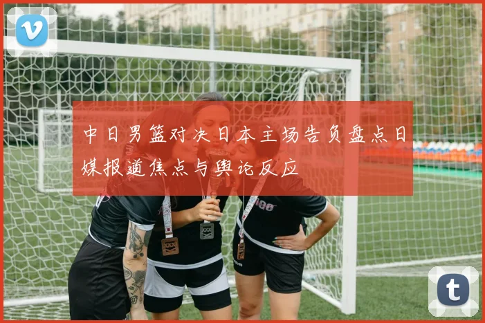 中日男篮对决日本主场告负盘点日媒报道焦点与舆论反应