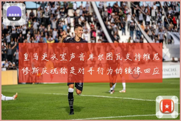 皇马更衣室声音库尔图瓦支持维尼修斯庆祝称是对手行为的镜像回应