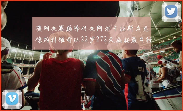 澳网决赛巅峰对决阿尔卡拉斯力克德约科维奇以22岁272天成就最年轻全满贯伟业