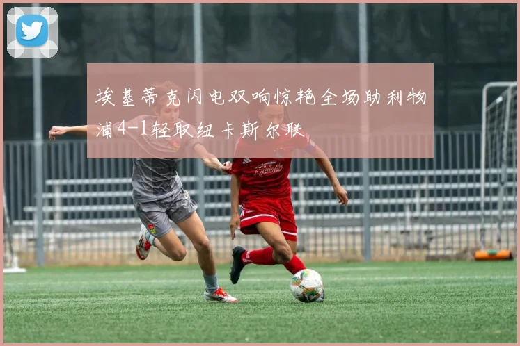 埃基蒂克闪电双响惊艳全场助利物浦4-1轻取纽卡斯尔联